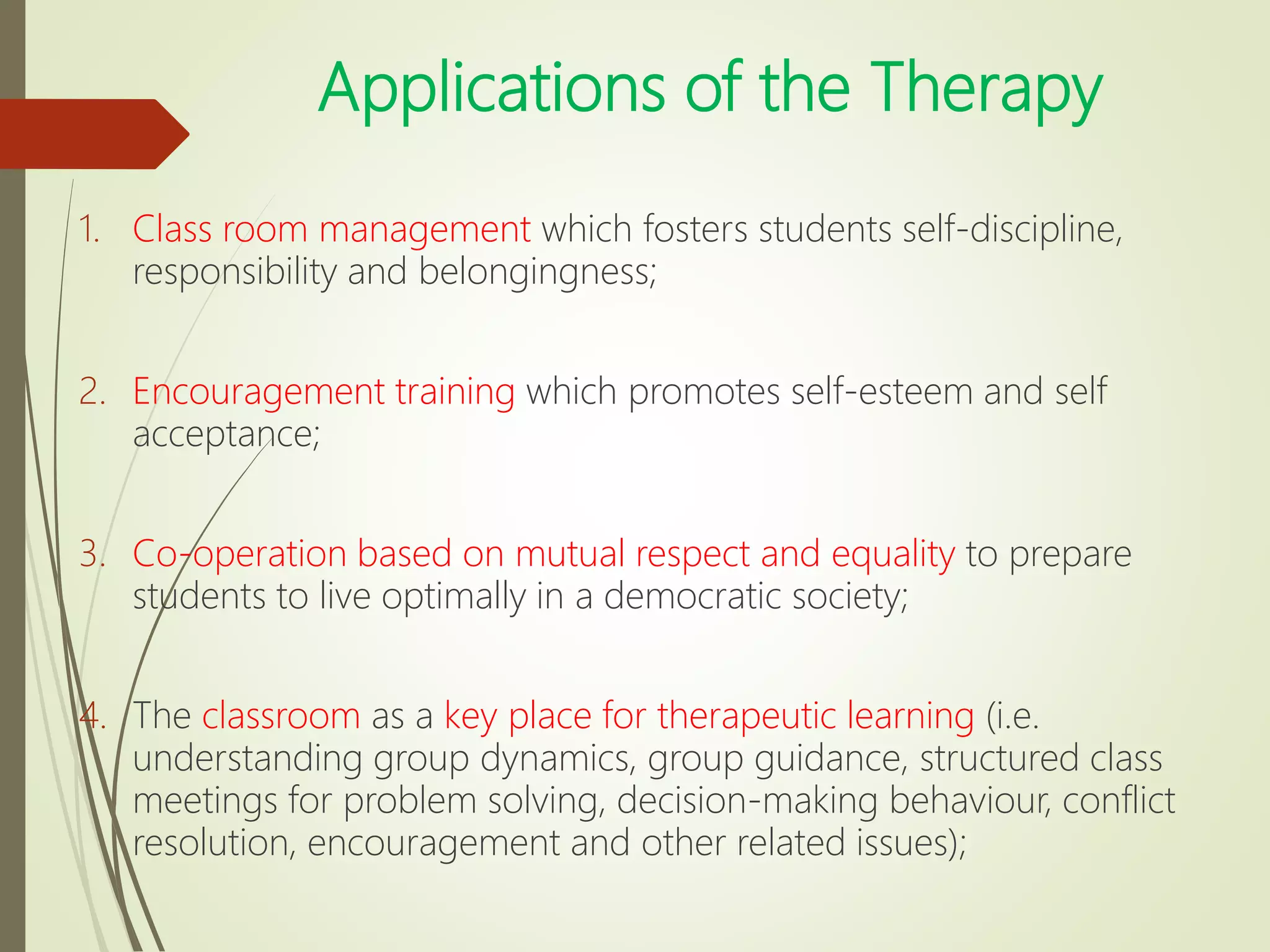 Applications of the Therapy
1. Class room management which fosters students self-discipline,
responsibility and belongingness;
2. Encouragement training which promotes self-esteem and self
acceptance;
3. Co-operation based on mutual respect and equality to prepare
students to live optimally in a democratic society;
4. The classroom as a key place for therapeutic learning (i.e.
understanding group dynamics, group guidance, structured class
meetings for problem solving, decision-making behaviour, conflict
resolution, encouragement and other related issues);
 