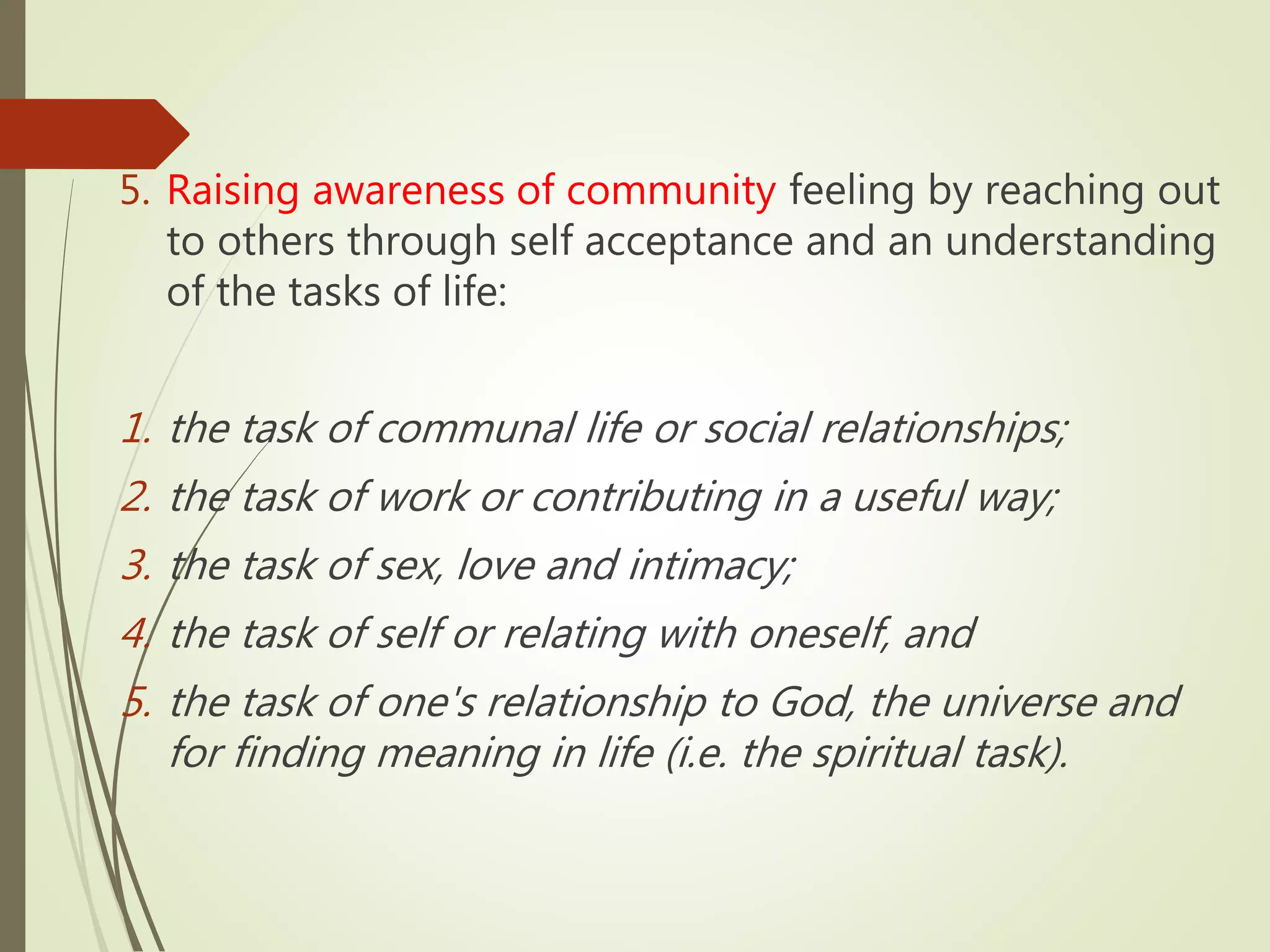 5. Raising awareness of community feeling by reaching out
to others through self acceptance and an understanding
of the tasks of life:
1. the task of communal life or social relationships;
2. the task of work or contributing in a useful way;
3. the task of sex, love and intimacy;
4. the task of self or relating with oneself, and
5. the task of one's relationship to God, the universe and
for finding meaning in life (i.e. the spiritual task).
 