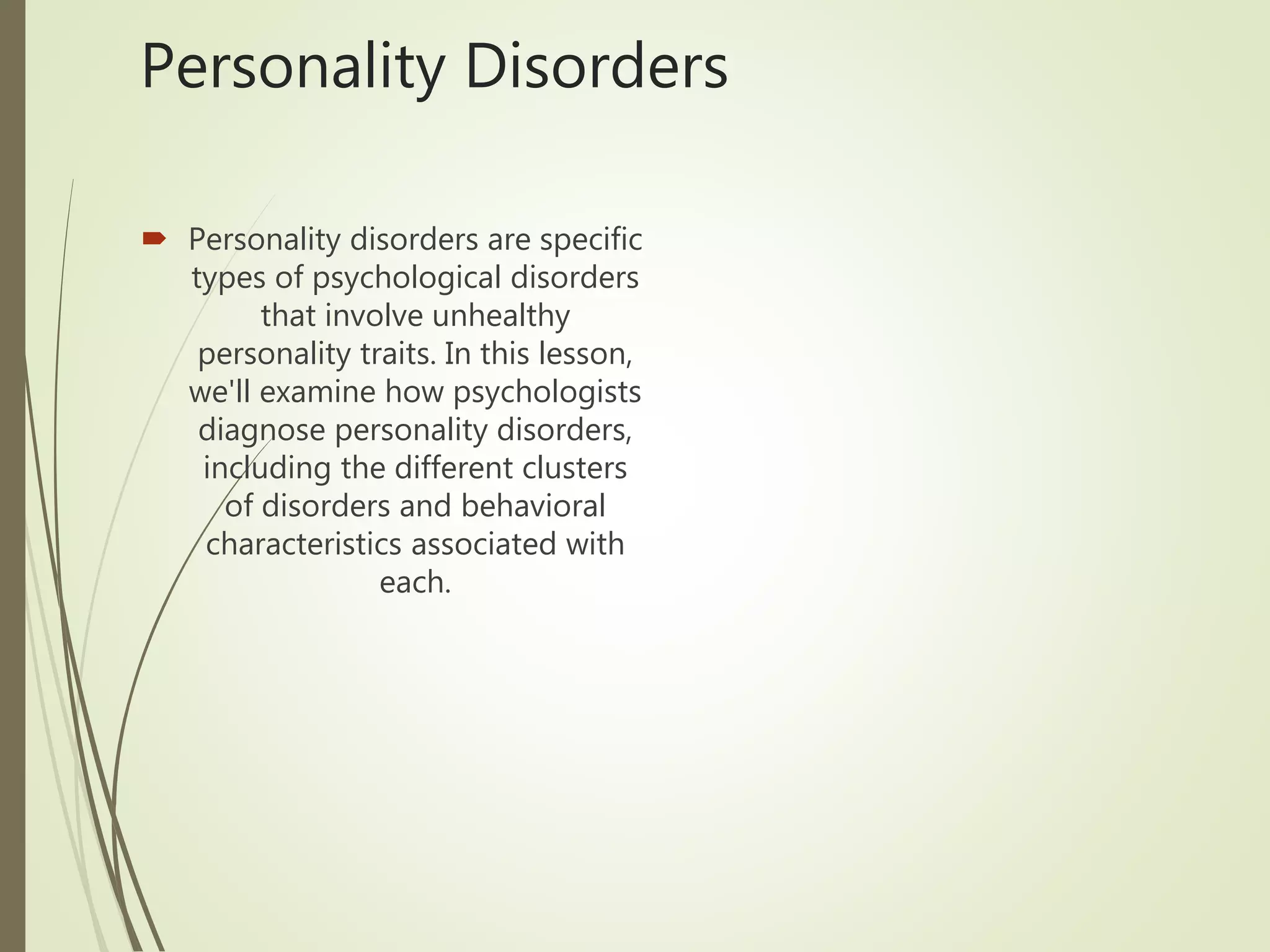 Personality Disorders
 Personality disorders are specific
types of psychological disorders
that involve unhealthy
personality traits. In this lesson,
we'll examine how psychologists
diagnose personality disorders,
including the different clusters
of disorders and behavioral
characteristics associated with
each.
 