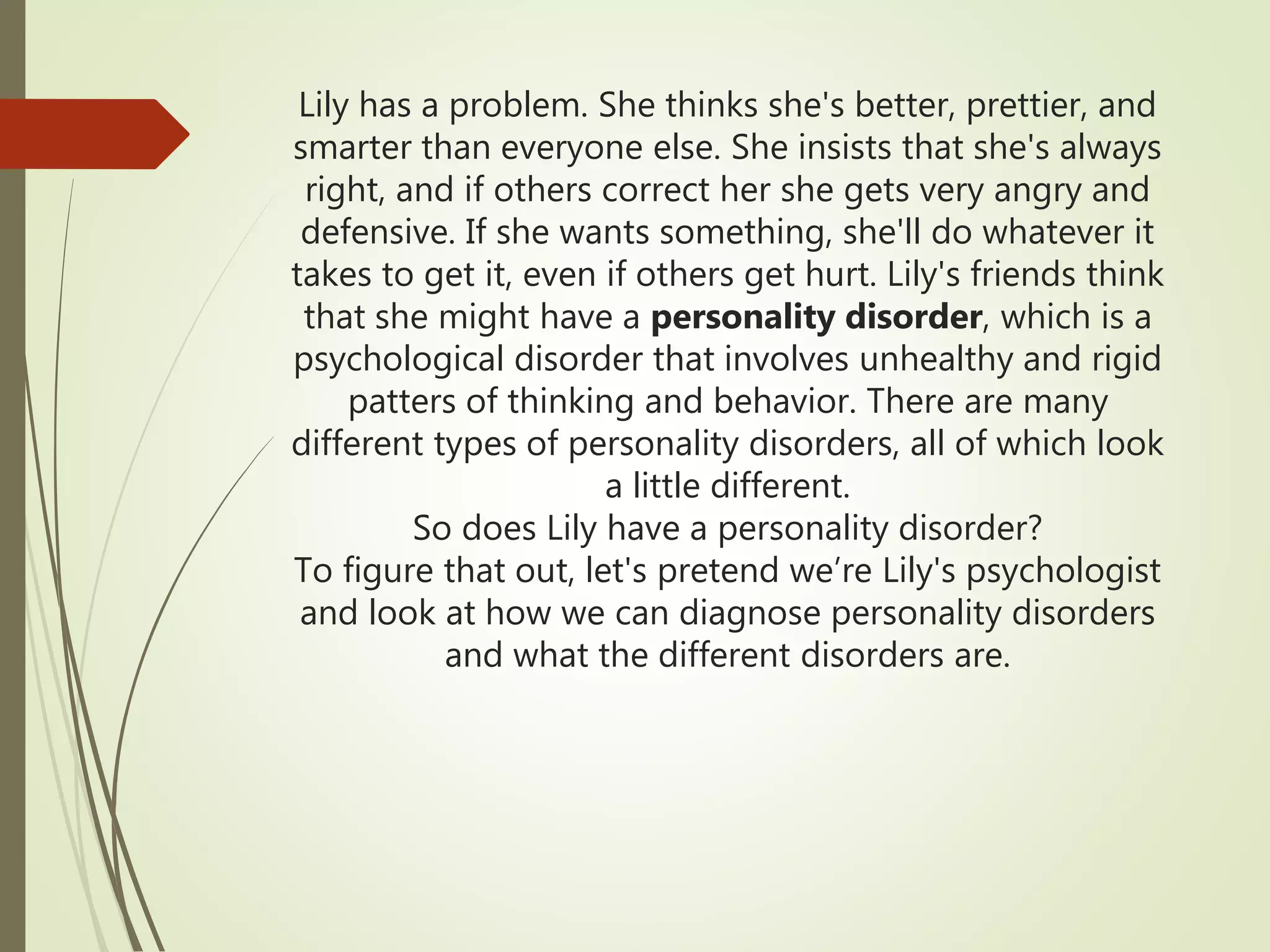 Lily has a problem. She thinks she's better, prettier, and
smarter than everyone else. She insists that she's always
right, and if others correct her she gets very angry and
defensive. If she wants something, she'll do whatever it
takes to get it, even if others get hurt. Lily's friends think
that she might have a personality disorder, which is a
psychological disorder that involves unhealthy and rigid
patters of thinking and behavior. There are many
different types of personality disorders, all of which look
a little different.
So does Lily have a personality disorder?
To figure that out, let's pretend we’re Lily's psychologist
and look at how we can diagnose personality disorders
and what the different disorders are.
 