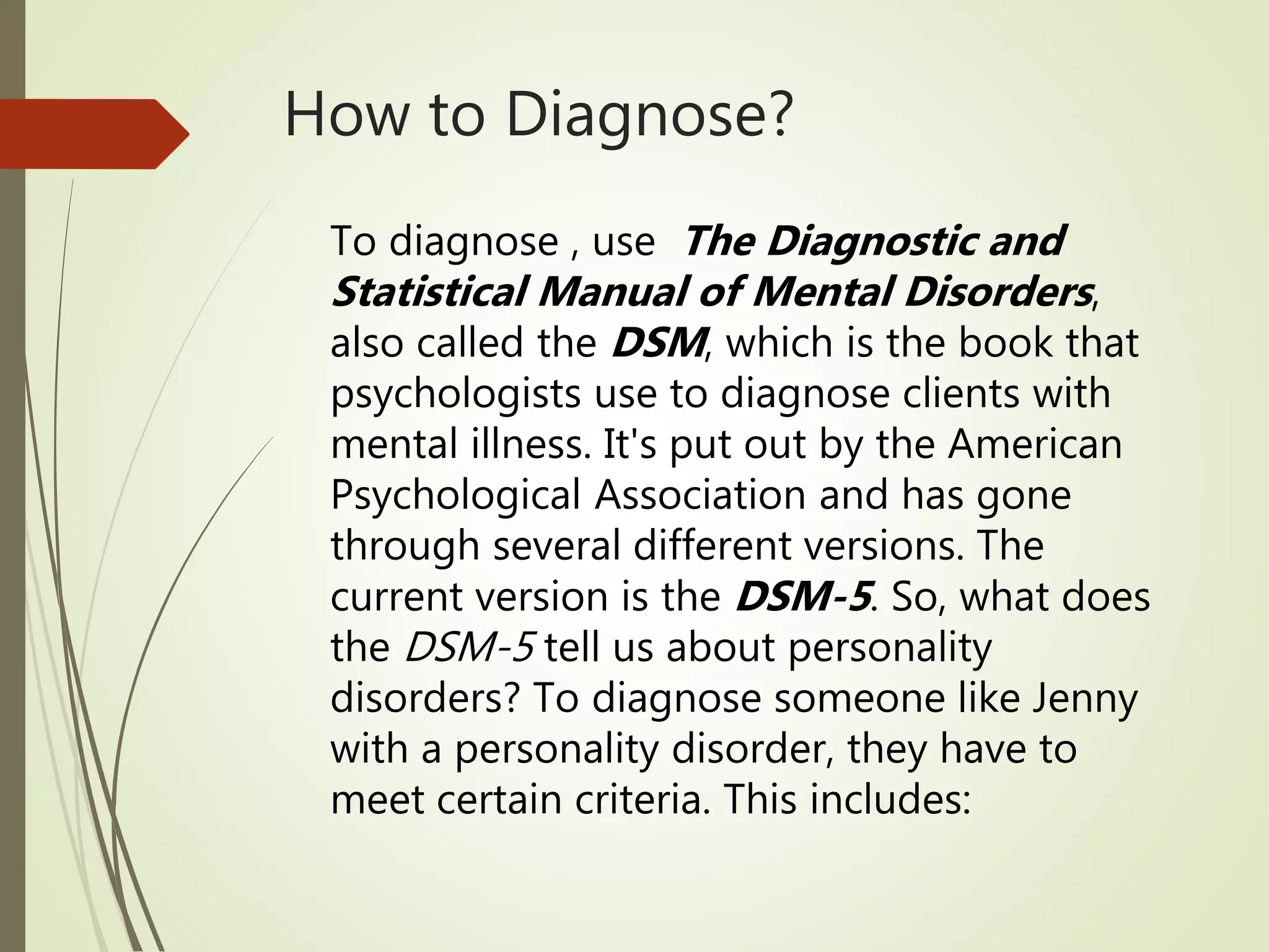 How to Diagnose?
To diagnose , use The Diagnostic and
Statistical Manual of Mental Disorders,
also called the DSM, which is the book that
psychologists use to diagnose clients with
mental illness. It's put out by the American
Psychological Association and has gone
through several different versions. The
current version is the DSM-5. So, what does
the DSM-5 tell us about personality
disorders? To diagnose someone like Jenny
with a personality disorder, they have to
meet certain criteria. This includes:
 