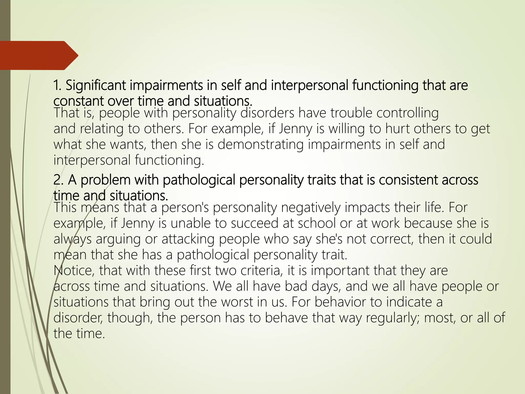 1. Significant impairments in self and interpersonal functioning that are
constant over time and situations.
That is, people with personality disorders have trouble controlling
and relating to others. For example, if Jenny is willing to hurt others to get
what she wants, then she is demonstrating impairments in self and
interpersonal functioning.
2. A problem with pathological personality traits that is consistent across
time and situations.
This means that a person's personality negatively impacts their life. For
example, if Jenny is unable to succeed at school or at work because she is
always arguing or attacking people who say she's not correct, then it could
mean that she has a pathological personality trait.
Notice, that with these first two criteria, it is important that they are
across time and situations. We all have bad days, and we all have people or
situations that bring out the worst in us. For behavior to indicate a
disorder, though, the person has to behave that way regularly; most, or all of
the time.
 