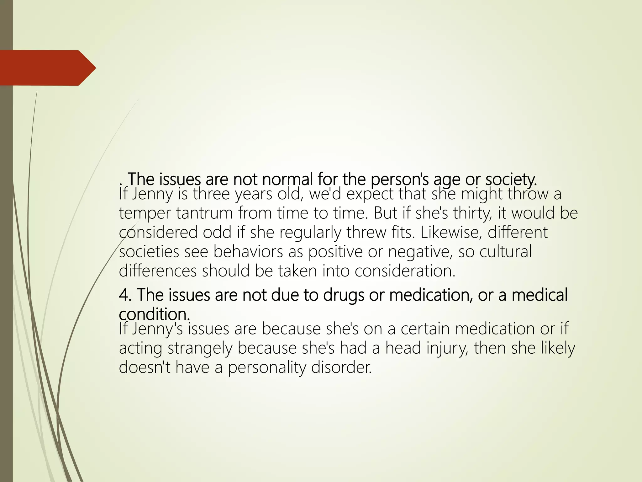 . The issues are not normal for the person's age or society.
If Jenny is three years old, we'd expect that she might throw a
temper tantrum from time to time. But if she's thirty, it would be
considered odd if she regularly threw fits. Likewise, different
societies see behaviors as positive or negative, so cultural
differences should be taken into consideration.
4. The issues are not due to drugs or medication, or a medical
condition.
If Jenny's issues are because she's on a certain medication or if
acting strangely because she's had a head injury, then she likely
doesn't have a personality disorder.
 