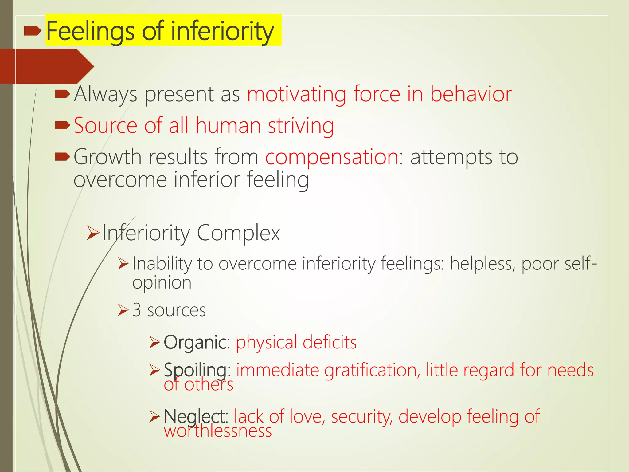 Feelings of inferiority
Always present as motivating force in behavior
Source of all human striving
Growth results from compensation: attempts to
overcome inferior feeling
Inferiority Complex
Inability to overcome inferiority feelings: helpless, poor self-
opinion
3 sources
Organic: physical deficits
Spoiling: immediate gratification, little regard for needs
of others
Neglect: lack of love, security, develop feeling of
worthlessness
 