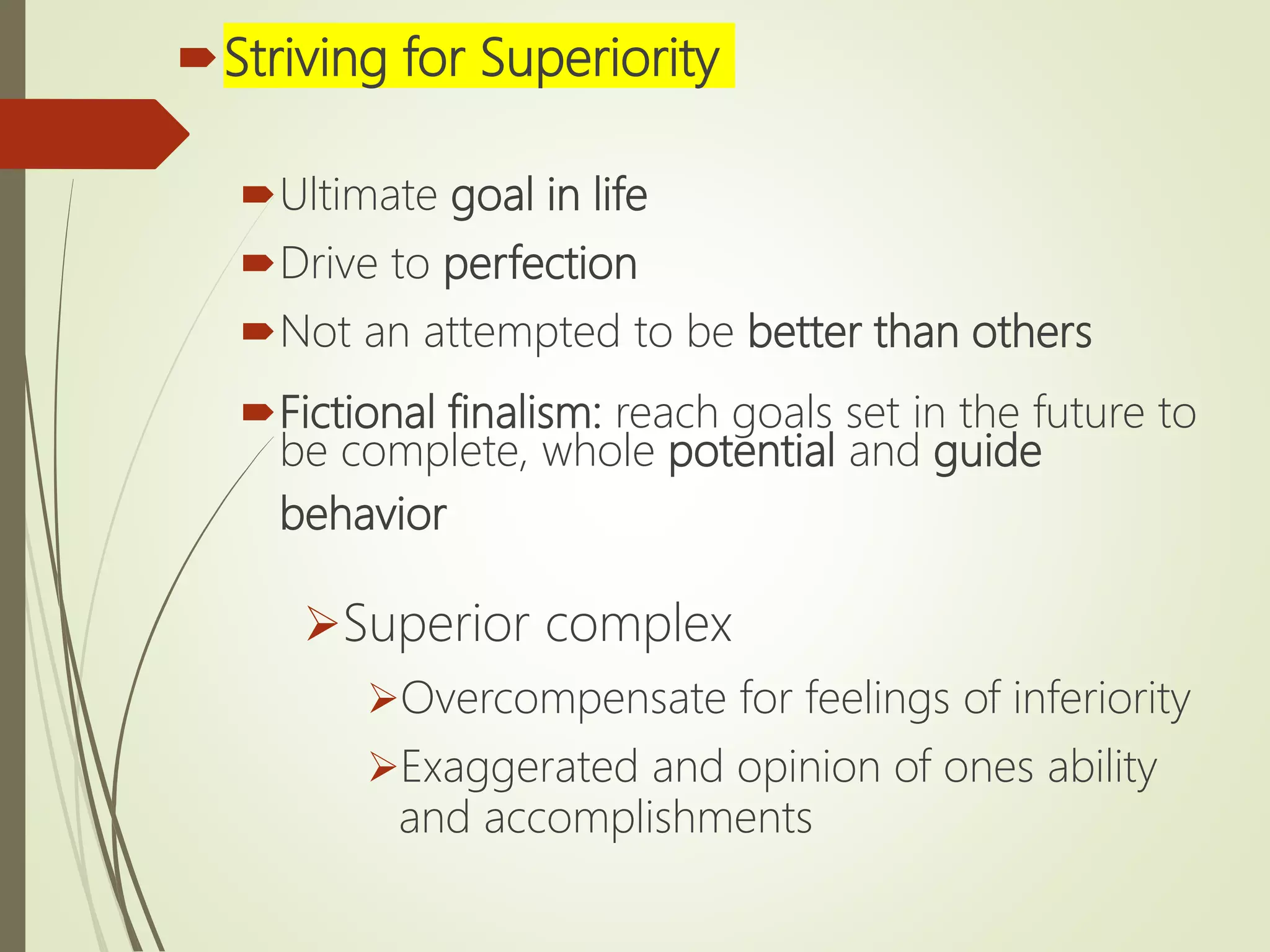 Striving for Superiority
Ultimate goal in life
Drive to perfection
Not an attempted to be better than others
Fictional finalism: reach goals set in the future to
be complete, whole potential and guide
behavior
Superior complex
Overcompensate for feelings of inferiority
Exaggerated and opinion of ones ability
and accomplishments
 