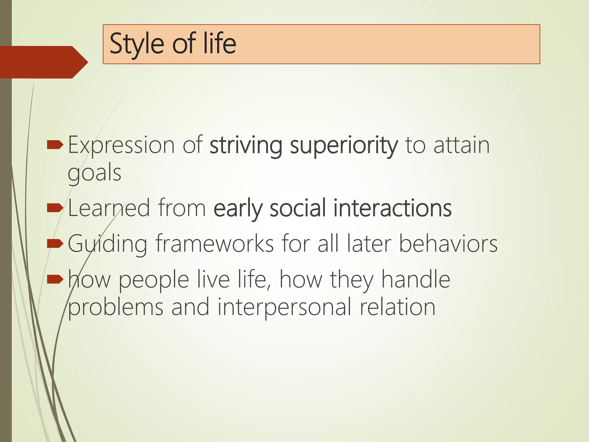 Style of life
Expression of striving superiority to attain
goals
Learned from early social interactions
Guiding frameworks for all later behaviors
how people live life, how they handle
problems and interpersonal relation
 