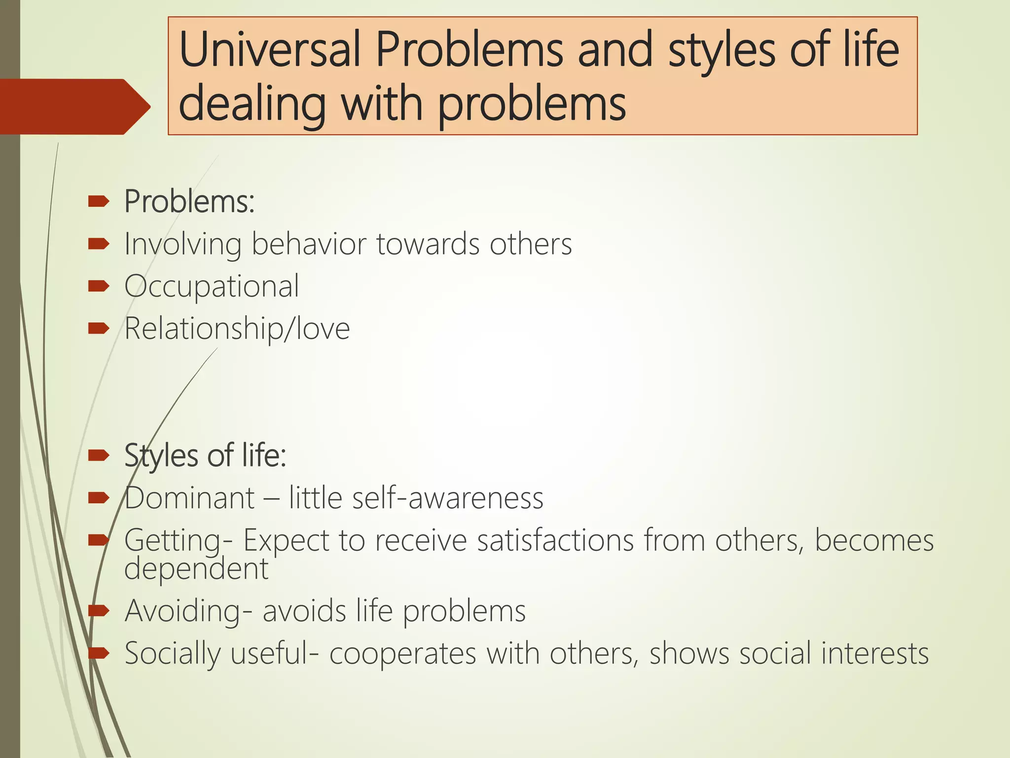 Universal Problems and styles of life
dealing with problems
 Problems:
 Involving behavior towards others
 Occupational
 Relationship/love
 Styles of life:
 Dominant – little self-awareness
 Getting- Expect to receive satisfactions from others, becomes
dependent
 Avoiding- avoids life problems
 Socially useful- cooperates with others, shows social interests
 