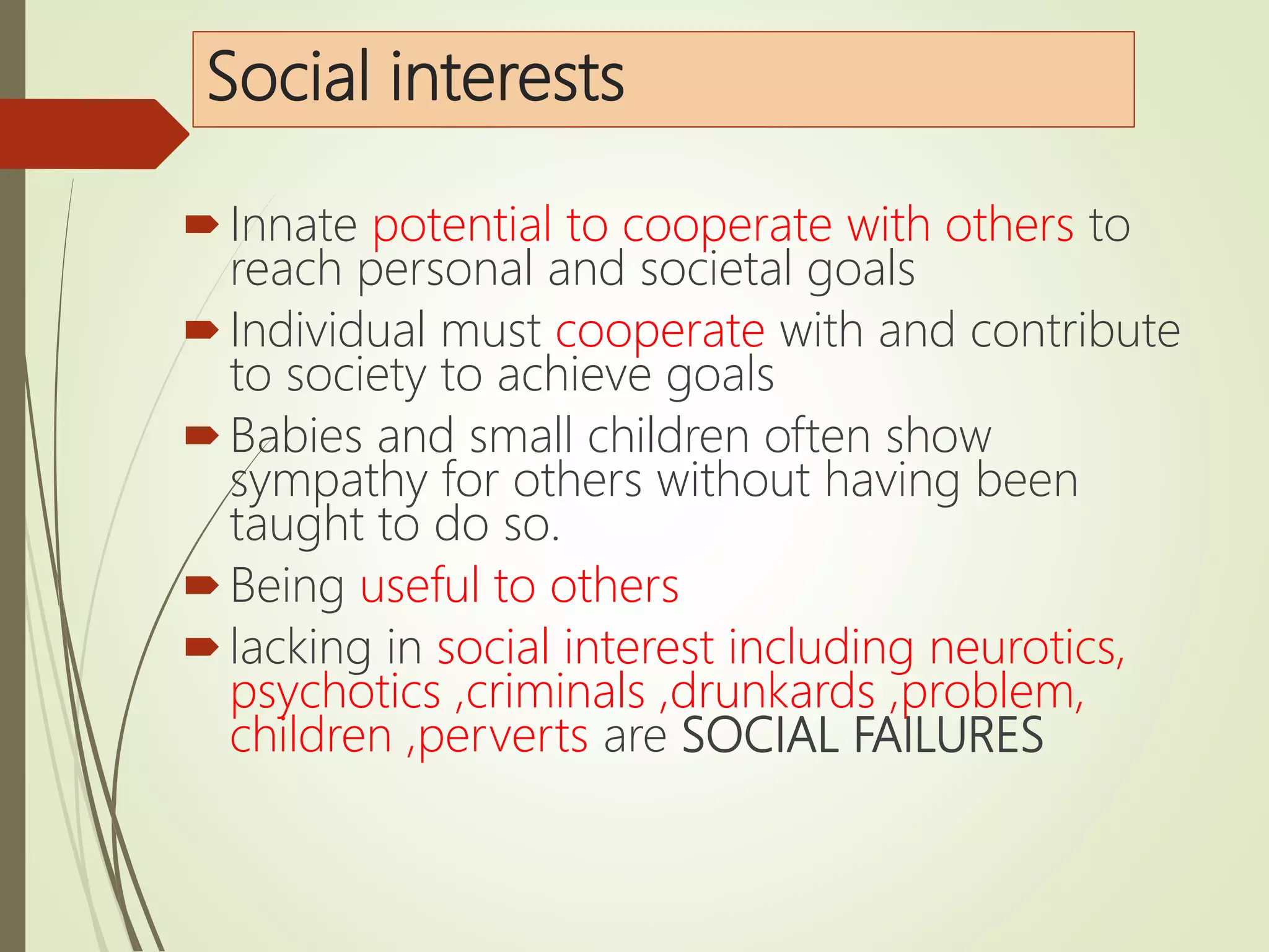 Social interests
Innate potential to cooperate with others to
reach personal and societal goals
Individual must cooperate with and contribute
to society to achieve goals
Babies and small children often show
sympathy for others without having been
taught to do so.
Being useful to others
lacking in social interest including neurotics,
psychotics ,criminals ,drunkards ,problem,
children ,perverts are SOCIAL FAILURES
 