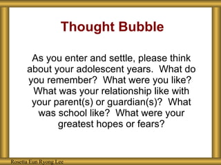Thought Bubble As you enter and settle, please think about your adolescent years.  What do you remember?  What were you like?  What was your relationship like with your parent(s) or guardian(s)?  What was school like?  What were your greatest hopes or fears? Rosetta Eun Ryong Lee Rosetta Eun Ryong Lee 