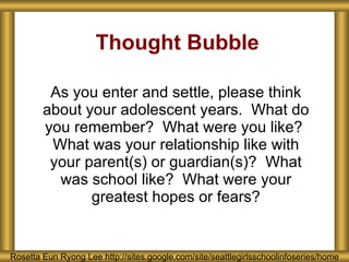 Thought Bubble As you enter and settle, please think about your adolescent years.  What do you remember?  What were you like?  What was your relationship like with your parent(s) or guardian(s)?  What was school like?  What were your greatest hopes or fears? Rosetta Eun Ryong Lee http://sites.google.com/site/seattlegirlsschoolinfoseries/home 