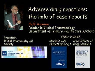 Adverse drug reactions: the role of case reports Jeff Aronson Reader in Clinical Pharmacology,  Department of Primary Health Care, Oxford President, British Pharmacological Society Meyler’s Side Effects of Drugs   Side Effects of Drugs Annuals Editor-in-Chief 