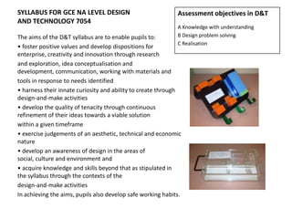 SYLLABUS FOR GCE NA LEVEL DESIGN
AND TECHNOLOGY 7054
The aims of the D&T syllabus are to enable pupils to:
• foster positive values and develop dispositions for
enterprise, creativity and innovation through research
and exploration, idea conceptualisation and
development, communication, working with materials and
tools in response to needs identified
• harness their innate curiosity and ability to create through
design-and-make activities
• develop the quality of tenacity through continuous
refinement of their ideas towards a viable solution
within a given timeframe
• exercise judgements of an aesthetic, technical and economic
nature
• develop an awareness of design in the areas of
social, culture and environment and
• acquire knowledge and skills beyond that as stipulated in
the syllabus through the contexts of the
design-and-make activities
In achieving the aims, pupils also develop safe working habits.
Assessment objectives in D&T
A Knowledge with understanding
B Design problem solving
C Realisation
 