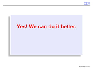 © 2014 IBM Corporation
Yes! We can do it better.
 