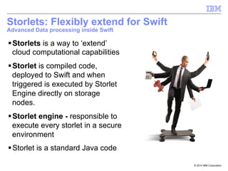 © 2014 IBM Corporation
Storlets: Flexibly extend for Swift
Advanced Data processing inside Swift
§ Storlets is a way to ‘extend’
cloud computational capabilities
§ Storlet is compiled code,
deployed to Swift and when
triggered is executed by Storlet
Engine directly on storage
nodes.
§ Storlet engine - responsible to
execute every storlet in a secure
environment
§ Storlet is a standard Java code
 