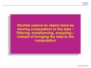 © 2014 IBM Corporation
Storlets extend an object store by
moving computation to the data –
filtering, transforming, analyzing –
instead of bringing the data to the
computation
 