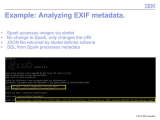 © 2014 IBM Corporation
Example: Analyzing EXIF metadata.
•  Spark accesses images via storlet
•  No change to Spark, only changes the URI
•  JSON file returned by storlet defines schema
•  SQL from Spark processes metadata
 