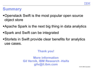 © 2014 IBM Corporation
Summary
§ Openstack Swift is the most popular open source
object store
§ Apache Spark is the next big thing in data analytics
§ Spark and Swift can be integrated
§ Storlets in Swift provide clear benefits for analytics
use cases.
Thank you!
More information
Gil Vernik, IBM Research -Haifa
gilv@il.ibm.com
 