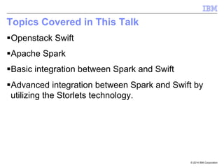 © 2014 IBM Corporation
Topics Covered in This Talk
§ Openstack Swift
§ Apache Spark
§ Basic integration between Spark and Swift
§ Advanced integration between Spark and Swift by
utilizing the Storlets technology.
 