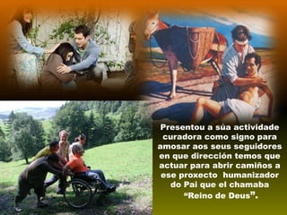 Presentou a súa actividade
curadora como signo para
amosar aos seus seguidores
en que dirección temos que
actuar para abrir camiños a
ese proxecto humanizador
do Pai que el chamaba
“Reino de Deus”.

 