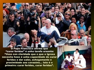 O Papa Francisco afirma que
“curar feridas” é unha tarefa urxente:
“Vexo con claridade que o que a Igrexa
necesita hoxe é unha capacidade de curar
feridas e dar calor, achegamento e
proximidade aos corazóns... Isto é o
primeiro: curar feridas, curar feridas”.

 