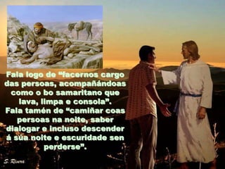 Fala logo de “facernos cargo
das persoas, acompañándoas
como o bo samaritano que
lava, limpa e consola”.
Fala tamén de “camiñar coas
persoas na noite, saber
dialogar e incluso descender
á súa noite e escuridade sen
perderse”.

 
