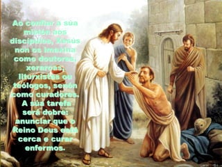 Ao confiar a súa
misión aos
discípulos, Xesús
non os imaxina
como doutores,
xerarcas,
liturxistas ou
teólogos, senón
como curadores.
A súa tarefa
será dobre:
anunciar que o
Reino Deus está
cerca e curar
enfermos.

 