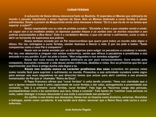CURAR FERIDAS
A actuación de Xesús deixou desconcertado ao Bautista. El esperaba un Mesías que extirparía do
mundo o pecado impoñendo o xuízo rigoroso de Deus, Non un Mesías dedicado a curar feridas e aliviar
sufrimentos. Desde a prisión de Maqueronte envía unha mensaxe a Xesús: “Es ti o que ha de vir ou temos que
esperar a outro?”.
Xesús respóndelle con su vida de profeta curador: “Dicídelle a Xoán o que estades vendo e oíndo:

os cegos ven e os inválidos andan; os leprosos quedan limpos e os xordos oen; os mortos resucitan e aos
pobres anúnciaselles a Boa Nova”. Este é o verdadeiro Mesías: o que vén aliviar o sufrimento, curar a vida e
abrir un horizonte de esperanza aos pobres.
Xesús séntese enviado por un Pai misericordioso que quere para todos un mundo máis digno e
ditoso. Por iso, entrégase a curar feridas, sandar doenzas e liberar a vida. E por iso pide a todos: “Sede
compasivos como o voso Pai é compasivo”.
Xesús non se sente enviado por un Xuíz rigoroso para xulgar os pecadores e condenar o mundo.
Por iso, non atemoriza a ninguén con xestos xusticeiros, senón que ofrece a pecadores e prostitutas a súa
amizade e o seu perdón. E por iso pide a todos: “Non xulguedes e non seredes xulgados”.
Xesús non cura nunca de maneira arbitraria ou por puro sensacionalismo. Cura movido pola
compaixón, buscando restaurar a vida desas xentes enfermas, abatidas e rotas. Son as primeiras que ten que
experimentar que Deus é amigo dunha vida digna e sa.
Xesús non insistiu nunca no carácter prodixioso das súas curacións nin pensou nelas
como receita fácil para suprimir o sufrimento no mundo. Presentou a súa actividade curadora como signo
para amosar aos seus seguidores en que dirección temos que actuar para abrir camiños a ese proxecto
humanizador do Pai que el chamaba “Reino de Deus”.
O Papa Francisco afirma que “curar feridas” é unha tarefa urxente: “Vexo con claridade que o
que a Igrexa necesita hoxe é unha capacidade de curar feridas e dar calor, achegamento e proximidade aos
corazóns... Isto é o primeiro: curar feridas, curar feridas”. Fala logo de “facernos cargo das persoas,
acompañándoas como o bo samaritano que lava, limpa e consola”. Fala tamén de “camiñar coas persoas na
noite, saber dialogar e incluso descender á súa noite e escuridade sen perderse”.
Ao confiar a súa misión aos discípulos, Xesús non os imaxina como doutores, xerarcas, liturxistas
o teólogos, senón como curadores. A súa tarefa será dobre: anunciar que o Reino Deus está cerca e curar
enfermos.
José Antonio Pagola

 