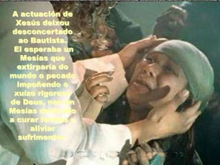 A actuación de
Xesús deixou
desconcertado
ao Bautista.
El esperaba un
Mesías que
extirparía do
mundo o pecado
impoñendo o
xuízo rigoroso
de Deus, non un
Mesías dedicado
a curar feridas e
aliviar
sufrimentos.

 