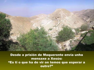 Desde a prisión de Maqueronte envía unha
mensaxe a Xesús:
“Es ti o que ha de vir on temos que esperar a
outro?”

 