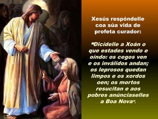 Xesús respóndelle
coa súa vida de
profeta curador:

“Dicídelle a Xoán o
que estades vendo e
oíndo: os cegos ven
e os inválidos andan;
os leprosos quedan
limpos e os xordos
oen; os mortos
resucitan e aos
pobres anúnciaselles
a Boa Nova”.

 