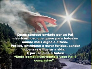 Xesús séntese enviado por un Pai
misericordioso que quere para todos un
mundo máis digno e ditoso.
Por iso, entrégase a curar feridas, sandar
doenzas e liberar a vida.
E por iso pide a todos:
“Sede compasivos como o voso Pai é
compasivo”..

 