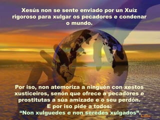 Xesús non se sente enviado por un Xuíz
rigoroso para xulgar os pecadores e condenar
o mundo.

Por iso, non atemoriza a ninguén con xestos
xusticeiros, senón que ofrece a pecadores e
prostitutas a súa amizade e o seu perdón.
E por iso pide a todos:
“Non xulguedes e non seredes xulgados”.

 