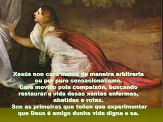 Xesús non cura nunca de maneira arbitraria
ou por puro sensacionalismo.
Cura movido pola compaixón, buscando
restaurar a vida desas xentes enfermas,
abatidas e rotas.
Son as primeiras que teñen que experimentar
que Deus é amigo dunha vida digna e sa.

 