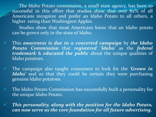 The Idaho Potato commission, a small state agency, has been so
successful in this effort that studies show that over 82% of all
Americans recognize and prefer an Idaho Potato to all others, a
higher rating than Washington Apples.
Studies show that most Americans know that an Idaho potato
can be grown only in the state of Idaho.
 This awareness is due to a concerted campaign by the Idaho
Potato Commission that registered ‘Idaho’ as the federal
trademark & educated the public about the unique qualities of
Idaho potatoes.
 The campaign also taught consumers to look for the ‘Grown in
Idaho’ seal so that they could be certain they were purchasing
genuine Idaho potatoes.
 The Idaho Potato Commission has successfully built a personality for
the unique Idaho Potato.
 This personality, along with the position for the Idaho Potato,
can now serve as the core foundation for all future advertising.
 