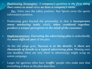 5. Positioning Strategies:- A company’s position is the first thing
that comes to mind when we hear a company’s name.
Ex:- Volvo own the safety position. Star Sports owns the sports
information position.
 Positioning goes beyond the personality in that it incorporates
many marketing tools, which, when combined together,
produce a unique perception in the mind of the customer.
6. Implementation:- Executing the advertising plan is undoubtedly
the most difficult part of the plan.
 As the old adage goes, ‘Success is in the details’, & there are
thousands of details in a typical advertising plan. Missing even
one deadline (they are very short in advertising) might scrap an
entire campaign.
 Larger Ad agencies often have ‘traffic’ people who make sure that
everything is done as the plan describes.
 
