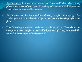 7. Evaluation:- Evaluation is based on how well the advertising
plan meets its objectives. A variety of research techniques are
available to evaluate effectiveness.
 Evaluation can be done before, during or after a campaign. But
at this point in the advertising plan, we are evaluating after the
fact.
 The following question needs to be addressed :- ‘Now that the
campaign has run for a prescribed period of time, how well did
we achieve our stated objectives?’
 