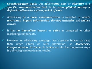 A. Communication Task:- An advertising goal or objective is a
specific communication task to be accomplished among a
defined audience in a given period of time.
 Advertising as a mass communication is intended to create
awareness, impart information, develop attitudes and induce
action.
 It has no immediate impact on sales as compared to other
marketing components.
 However, an advertising campaign, has a greater impact on sales
than other efforts of sales promotion, as Awareness,
Comprehension, Attitude, & Action are the four important steps
in achieving communication results.
 