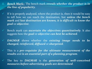 ii. Bench Mark:- The bench mark reveals whether the product is in
the line of popularity.
 If it is properly analyzed, where the product is, then it would be easy
to tell how we can reach the destination, but unless the bench
mark and last destination are known, it is difficult to know the
goal or objective.
 Bench mark can ascertain the objectives quantitatively. It also
suggests how the goal or objective can best be achieved.
 DAGMAR shows whether the existing image needs to be
changed, reinforced, diffused or sharpened.
 This is a pre–requisite for the ultimate measurement of the
results and is an essential part of a planning program.
 The key to DAGMAR is the generation of well–conceived
measures before advertising goals are determined.
 