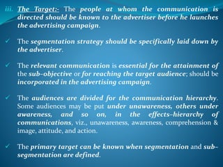 iii. The Target:- The people at whom the communication is
directed should be known to the advertiser before he launches
the advertising campaign.
 The segmentation strategy should be specifically laid down by
the advertiser.
 The relevant communication is essential for the attainment of
the sub–objective or for reaching the target audience; should be
incorporated in the advertising campaign.
 The audiences are divided for the communication hierarchy.
Some audiences may be put under unawareness, others under
awareness, and so on, in the effects–hierarchy of
communications, viz., unawareness, awareness, comprehension &
image, attitude, and action.
 The primary target can be known when segmentation and sub–
segmentation are defined.
 