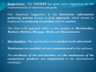 B. Suggestions:- The DAGMAR has given some suggestions for the
implementation of objectives and goals.
 One important suggestion, is the Systematic information
gathering process known as 6–m approach, which should be
employed for analyzing the product and the market.
 The term 6–M approach refers to the analysis of Merchandise,
Markets, Motives, Message, Media and Measurement.
i. Merchandise:- The merchandise is the product to be advertised.
 Weaknesses are avoided and not communicated to the audience.
 The attributes of the merchandise and the weaknesses of the
competitors’ products are emphasized in the advertisement
campaigns.
 