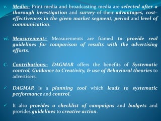 v. Media:- Print media and broadcasting media are selected after a
thorough investigation and survey of their advantages, cost–
effectiveness in the given market segment, period and level of
communication.
vi. Measurement:- Measurements are framed to provide real
guidelines for comparison of results with the advertising
efforts.
C. Contributions:- DAGMAR offers the benefits of Systematic
control, Guidance to Creativity, & use of Behavioral theories to
advertisers.
 DAGMAR is a planning tool which leads to systematic
performance and control.
 It also provides a checklist of campaigns and budgets and
provides guidelines to creative action.
 