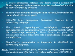  It creates awareness, interest and desire among consumers.
Market segments and constraints are also analyzed with a view
to make advertising effective.
 The use of creativity is developed in its natural form within the
range of objectives and goals.
 DAGMAR helps incorporate behavioral theories in an
advertising campaign.
 The social, psychological, sociological, ecological,
demographic and geographic factors are blended suitably within
the advertising campaign. These factors are given due
consideration and are integrated into a quantitative–mix efforts
and objectives.
 Quantitative presentation is important in DAGMAR for
advertising purposes.
Note:- Establishing specific goals, effective strategies, performance
and control over efforts are the real contributions of DAGMAR.
 