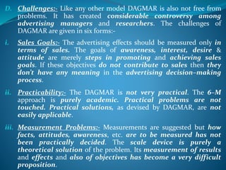 D. Challenges:- Like any other model DAGMAR is also not free from
problems. It has created considerable controversy among
advertising managers and researchers. The challenges of
DAGMAR are given in six forms:-
i. Sales Goals:- The advertising effects should be measured only in
terms of sales. The goals of awareness, interest, desire &
attitude are merely steps in promoting and achieving sales
goals. If these objectives do not contribute to sales then they
don’t have any meaning in the advertising decision–making
process.
ii. Practicability:- The DAGMAR is not very practical. The 6–M
approach is purely academic. Practical problems are not
touched. Practical solutions, as devised by DAGMAR, are not
easily applicable.
iii. Measurement Problems:- Measurements are suggested but how
facts, attitudes, awareness, etc. are to be measured has not
been practically decided. The scale device is purely a
theoretical solution of the problem. Its measurement of results
and effects and also of objectives has become a very difficult
proposition.
 