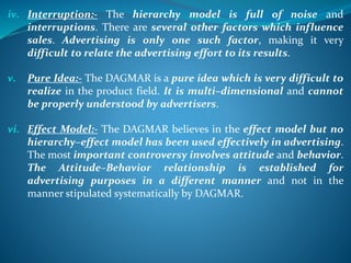 iv. Interruption:- The hierarchy model is full of noise and
interruptions. There are several other factors which influence
sales. Advertising is only one such factor, making it very
difficult to relate the advertising effort to its results.
v. Pure Idea:- The DAGMAR is a pure idea which is very difficult to
realize in the product field. It is multi–dimensional and cannot
be properly understood by advertisers.
vi. Effect Model:- The DAGMAR believes in the effect model but no
hierarchy–effect model has been used effectively in advertising.
The most important controversy involves attitude and behavior.
The Attitude–Behavior relationship is established for
advertising purposes in a different manner and not in the
manner stipulated systematically by DAGMAR.
 