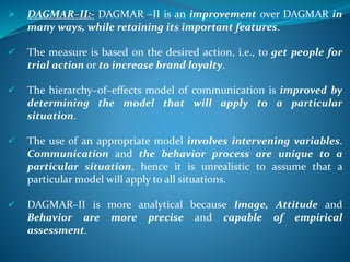  DAGMAR–II:- DAGMAR –II is an improvement over DAGMAR in
many ways, while retaining its important features.
 The measure is based on the desired action, i.e., to get people for
trial action or to increase brand loyalty.
 The hierarchy–of–effects model of communication is improved by
determining the model that will apply to a particular
situation.
 The use of an appropriate model involves intervening variables.
Communication and the behavior process are unique to a
particular situation, hence it is unrealistic to assume that a
particular model will apply to all situations.
 DAGMAR–II is more analytical because Image, Attitude and
Behavior are more precise and capable of empirical
assessment.
 