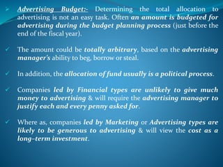  Advertising Budget:- Determining the total allocation to
advertising is not an easy task. Often an amount is budgeted for
advertising during the budget planning process (just before the
end of the fiscal year).
 The amount could be totally arbitrary, based on the advertising
manager’s ability to beg, borrow or steal.
 In addition, the allocation of fund usually is a political process.
 Companies led by Financial types are unlikely to give much
money to advertising & will require the advertising manager to
justify each and every penny asked for.
 Where as, companies led by Marketing or Advertising types are
likely to be generous to advertising & will view the cost as a
long–term investment.
 