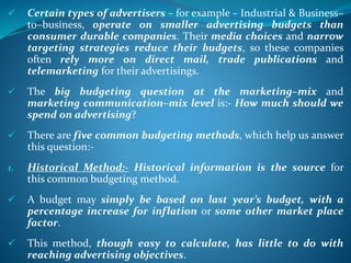  Certain types of advertisers – for example – Industrial & Business–
to–business, operate on smaller advertising budgets than
consumer durable companies. Their media choices and narrow
targeting strategies reduce their budgets, so these companies
often rely more on direct mail, trade publications and
telemarketing for their advertisings.
 The big budgeting question at the marketing–mix and
marketing communication–mix level is:- How much should we
spend on advertising?
 There are five common budgeting methods, which help us answer
this question:-
1. Historical Method:- Historical information is the source for
this common budgeting method.
 A budget may simply be based on last year’s budget, with a
percentage increase for inflation or some other market place
factor.
 This method, though easy to calculate, has little to do with
reaching advertising objectives.
 