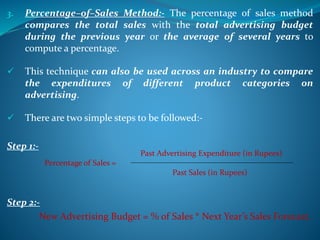 3. Percentage–of–Sales Method:- The percentage of sales method
compares the total sales with the total advertising budget
during the previous year or the average of several years to
compute a percentage.
 This technique can also be used across an industry to compare
the expenditures of different product categories on
advertising.
 There are two simple steps to be followed:-
Step 1:-
Step 2:-
New Advertising Budget = % of Sales * Next Year’s Sales Forecast.
Past Advertising Expenditure (in Rupees)
Percentage of Sales =
Past Sales (in Rupees)
 