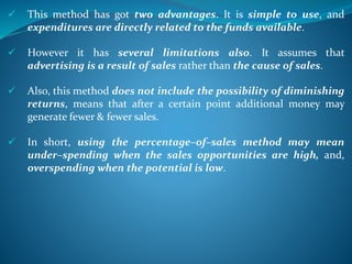  This method has got two advantages. It is simple to use, and
expenditures are directly related to the funds available.
 However it has several limitations also. It assumes that
advertising is a result of sales rather than the cause of sales.
 Also, this method does not include the possibility of diminishing
returns, means that after a certain point additional money may
generate fewer & fewer sales.
 In short, using the percentage–of–sales method may mean
under–spending when the sales opportunities are high, and,
overspending when the potential is low.
 