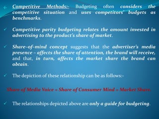 4. Competitive Methods:- Budgeting often considers the
competitive situation and uses competitors’ budgets as
benchmarks.
 Competitive parity budgeting relates the amount invested in
advertising to the product’s share of market.
 Share–of–mind concept suggests that the advertiser’s media
presence – affects the share of attention, the brand will receive,
and that, in turn, affects the market share the brand can
obtain.
 The depiction of these relationship can be as follows:-
Share of Media Voice = Share of Consumer Mind = Market Share.
 The relationships depicted above are only a guide for budgeting.
 
